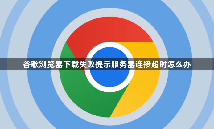 谷歌浏览器下载失败提示服务器连接超时怎么办1