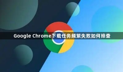 Google Chrome下载任务频繁失败如何排查1