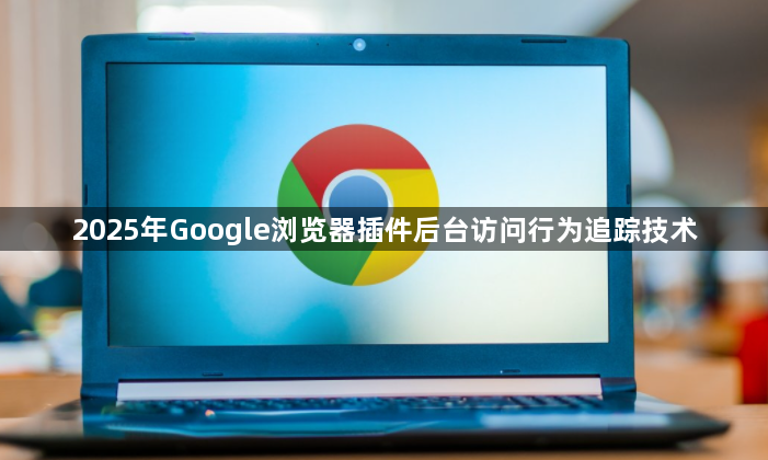 2025年Google浏览器插件后台访问行为追踪技术1