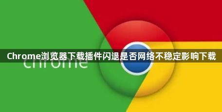 Chrome浏览器下载插件闪退是否网络不稳定影响下载1