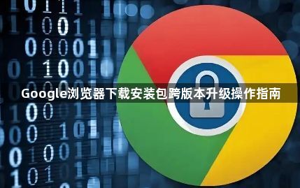 Google浏览器下载安装包跨版本升级操作指南1