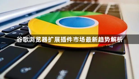 谷歌浏览器扩展插件市场最新趋势解析1