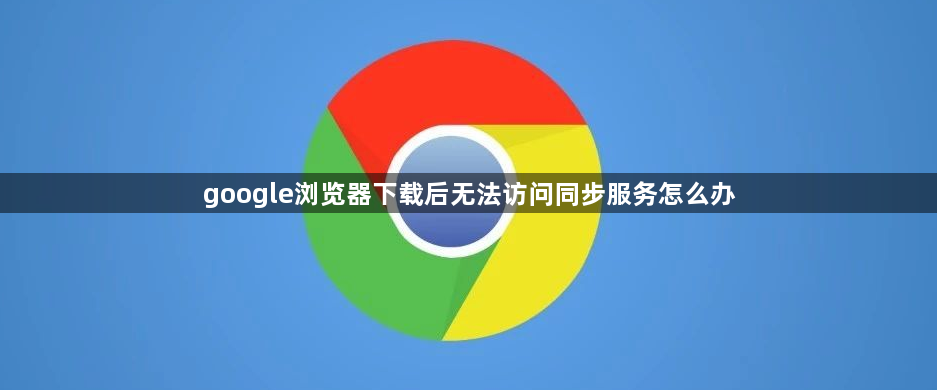 google浏览器下载后无法访问同步服务怎么办1