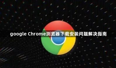 google Chrome浏览器下载安装问题解决指南1