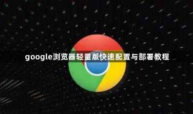 google浏览器轻量版快速配置与部署教程1