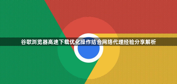 谷歌浏览器高速下载优化操作结合网络代理经验分享解析1