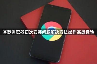 谷歌浏览器初次安装问题解决方法操作实战经验1