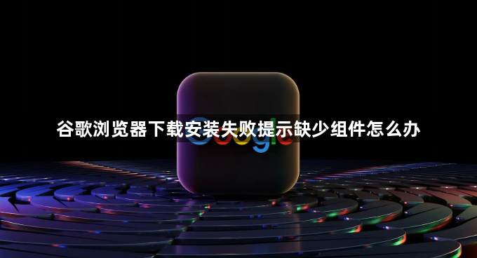 谷歌浏览器下载安装失败提示缺少组件怎么办1