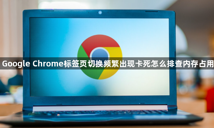 Google Chrome标签页切换频繁出现卡死怎么排查内存占用1