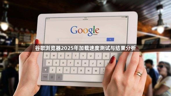 谷歌浏览器2025年加载速度测试与结果分析1