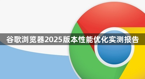 谷歌浏览器2025版本性能优化实测报告1