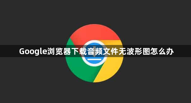 Google浏览器下载音频文件无波形图怎么办1
