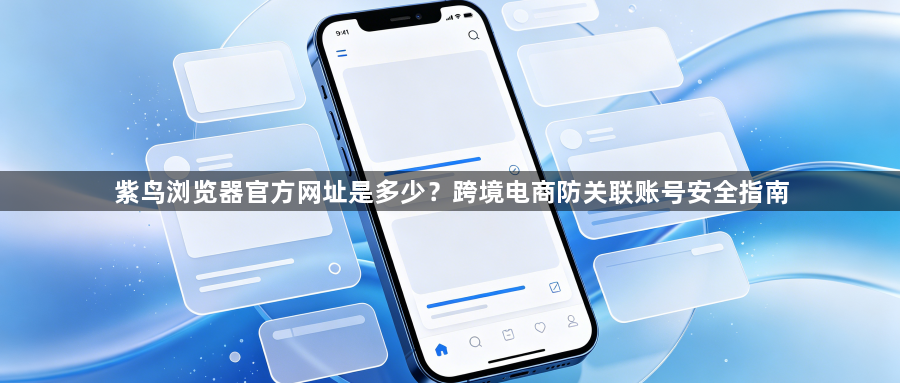 紫鸟浏览器官方网址是多少?跨境电商防关联账号安全指南1